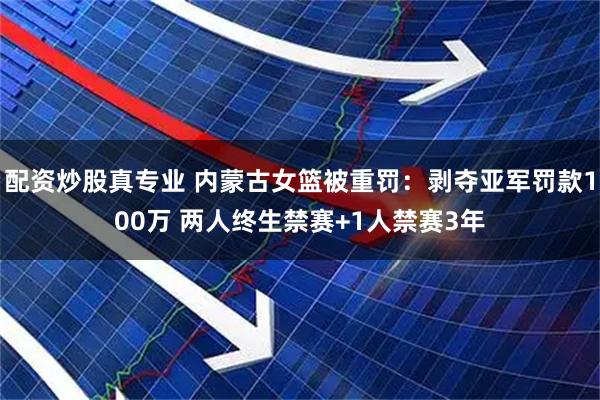 配资炒股真专业 内蒙古女篮被重罚：剥夺亚军罚款100万 两人终生禁赛+1人禁赛3年