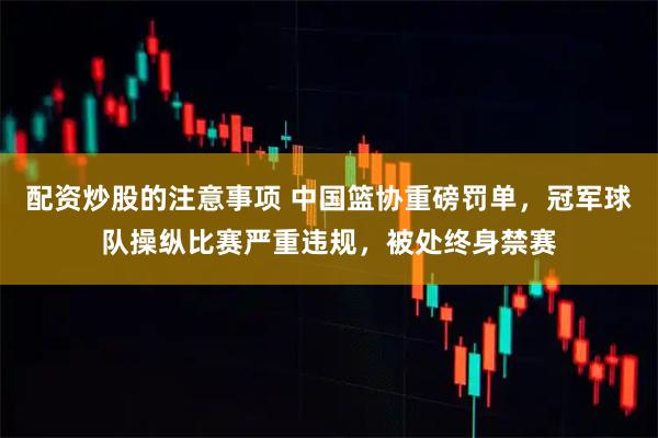 配资炒股的注意事项 中国篮协重磅罚单，冠军球队操纵比赛严重违规，被处终身禁赛